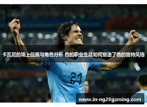 卡瓦尼的场上位置与角色分析 他的职业生涯如何塑造了他的独特风格