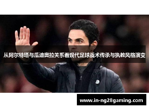 从阿尔特塔与瓜迪奥拉关系看现代足球战术传承与执教风格演变