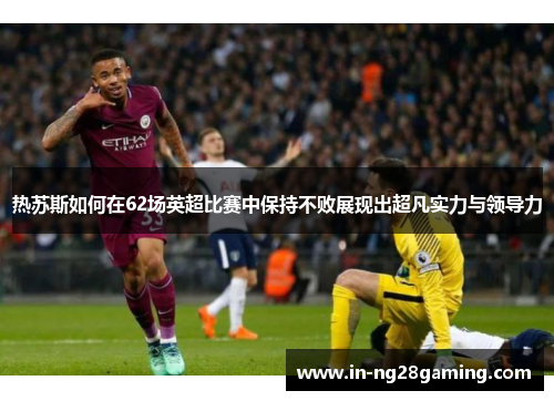 热苏斯如何在62场英超比赛中保持不败展现出超凡实力与领导力