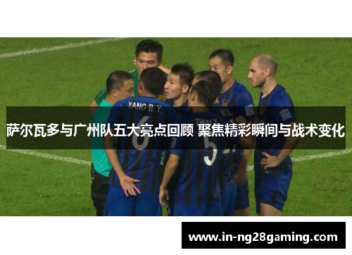 萨尔瓦多与广州队五大亮点回顾 聚焦精彩瞬间与战术变化