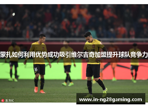 蒙扎如何利用优势成功吸引维尔吉奇加盟提升球队竞争力