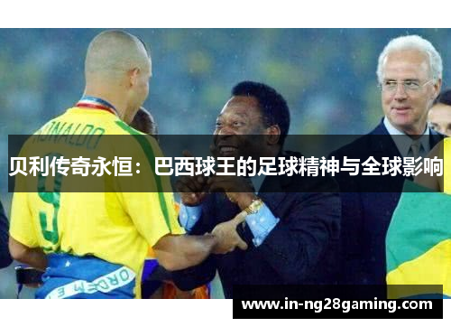 贝利传奇永恒：巴西球王的足球精神与全球影响