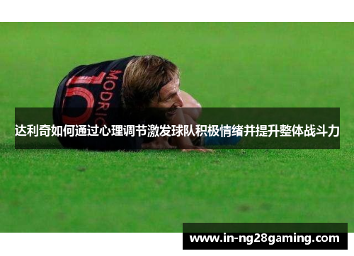 达利奇如何通过心理调节激发球队积极情绪并提升整体战斗力