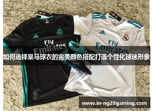 如何选择皇马球衣的完美颜色搭配打造个性化球迷形象