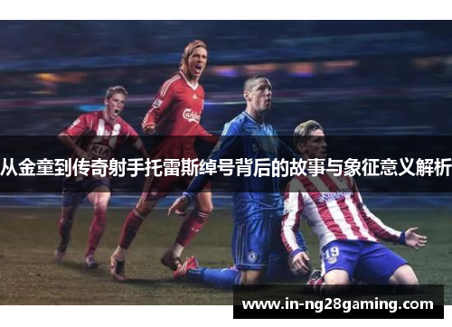 从金童到传奇射手托雷斯绰号背后的故事与象征意义解析