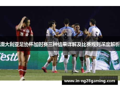 澳大利亚足协杯加时赛三种结果详解及比赛规则深度解析