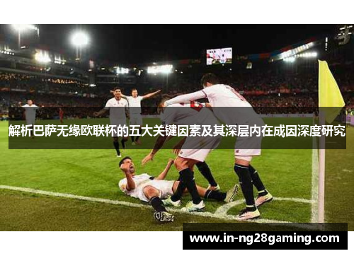 解析巴萨无缘欧联杯的五大关键因素及其深层内在成因深度研究