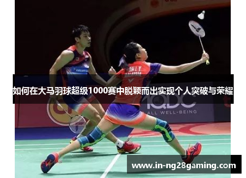 如何在大马羽球超级1000赛中脱颖而出实现个人突破与荣耀