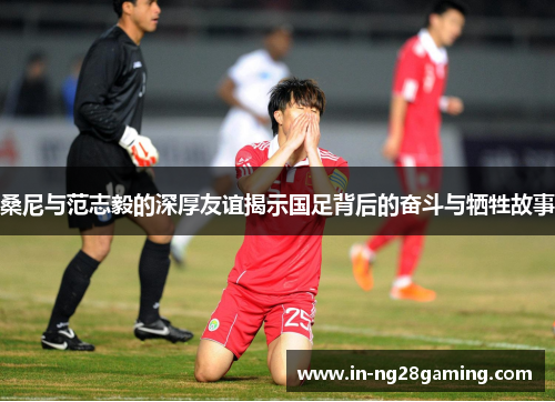 桑尼与范志毅的深厚友谊揭示国足背后的奋斗与牺牲故事