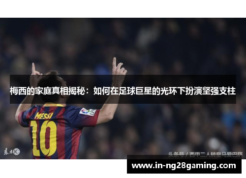 梅西的家庭真相揭秘：如何在足球巨星的光环下扮演坚强支柱