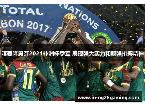 喀麦隆勇夺2021非洲杯季军 展现强大实力和顽强拼搏精神