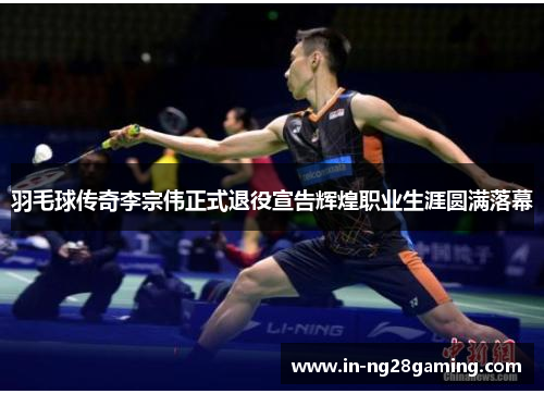 羽毛球传奇李宗伟正式退役宣告辉煌职业生涯圆满落幕