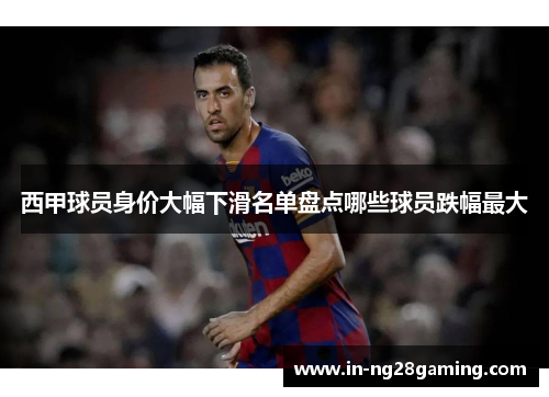 西甲球员身价大幅下滑名单盘点哪些球员跌幅最大