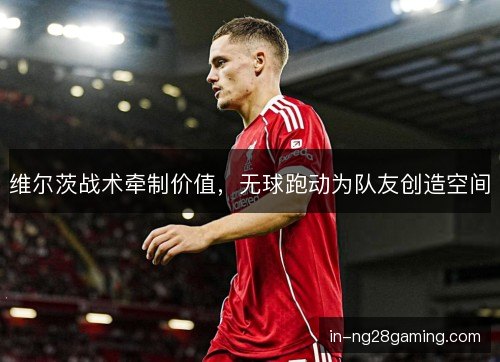 维尔茨战术牵制价值，无球跑动为队友创造空间